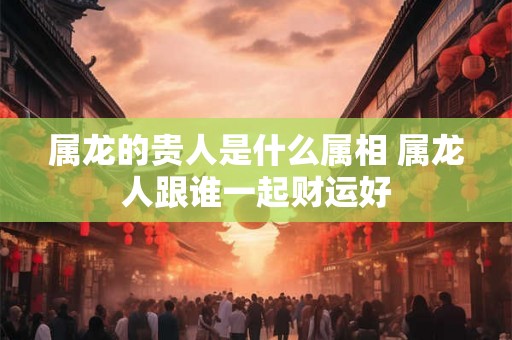 属龙的贵人是什么属相 属龙人跟谁一起财运好 属龙的贵人是什么属相 属龙人跟谁一起财运好