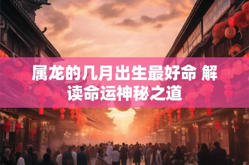 属龙的几月出生最好命 解读命运神秘之道 属龙的几月出生最好命 解读命运神秘之道