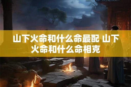 山下火命和什么命最配 山下火命和什么命相克