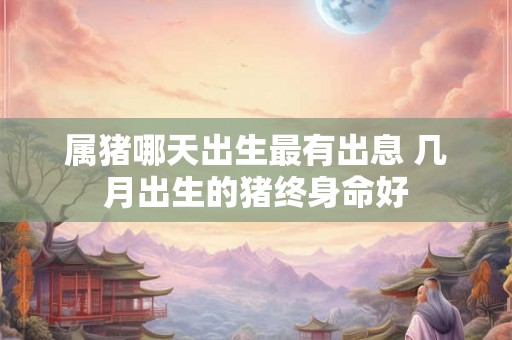 属猪哪天出生最有出息 几月出生的猪终身命好 属猪哪天出生最有出息 几月出生的猪终身命好