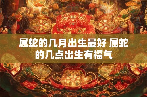 属蛇的几月出生最好 属蛇的几点出生有福气 属蛇的几月出生最好 属蛇的几点出生有福气