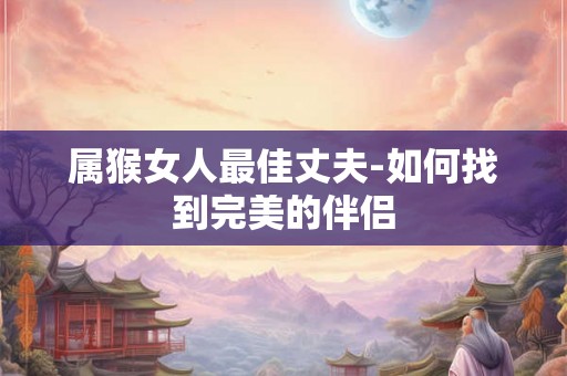 属猴女人最佳丈夫-如何找到完美的伴侣 属猴女人最佳丈夫-如何找到完美的伴侣