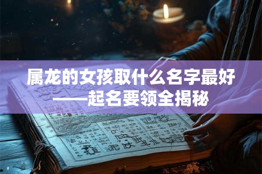 属龙的女孩取什么名字最好——起名要领全揭秘 属龙的女孩取什么名字最好——起名要领全揭秘