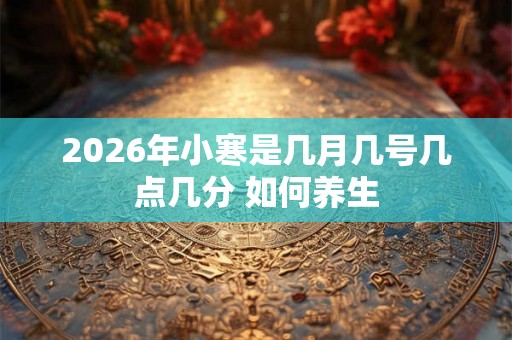 2026年小寒是几月几号几点几分 如何养生 2026年小寒是几月几号几点几分 如何养生