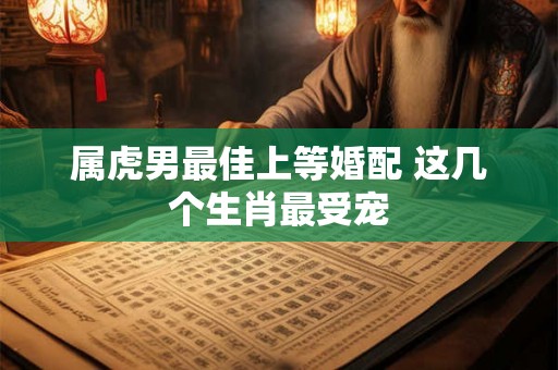 属虎男最佳上等婚配 这几个生肖最受宠 属虎男最佳上等婚配 这几个生肖最受宠