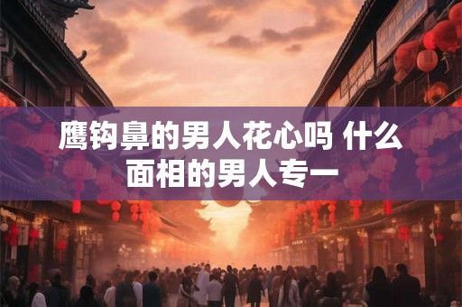 鹰钩鼻的男人花心吗 什么面相的男人专一 鹰钩鼻的男人花心吗 什么面相的男人专一
