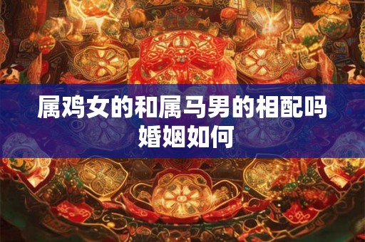 属鸡女的和属马男的相配吗 婚姻如何 属鸡女的和属马男的相配吗 婚姻如何