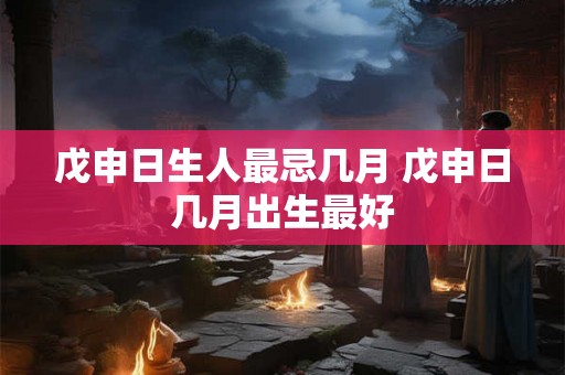 戊申日生人最忌几月 戊申日几月出生最好 戊申日生人最忌几月 戊申日几月出生最好