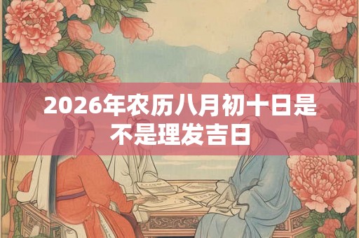 2026年农历八月初十日是不是理发吉日 2026年农历八月初十日是不是理发吉日