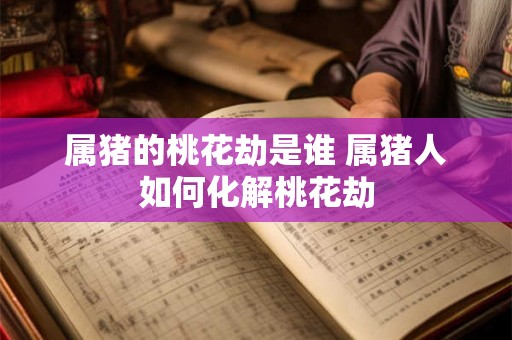 属猪的桃花劫是谁 属猪人如何化解桃花劫 属猪的桃花劫是谁 属猪人如何化解桃花劫