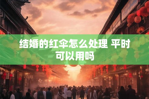 结婚的红伞怎么处理 平时可以用吗 结婚的红伞怎么处理 平时可以用吗