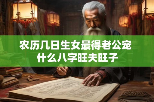 农历几日生女最得老公宠 什么八字旺夫旺子 农历几日生女最得老公宠 什么八字旺夫旺子