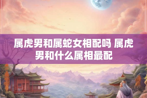 属虎男和属蛇女相配吗 属虎男和什么属相最配 属虎男和属蛇女相配吗 属虎男和什么属相最配