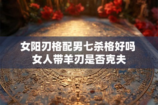 女阳刃格配男七杀格好吗 女人带羊刃是否克夫 女阳刃格配男七杀格好吗 女人带羊刃是否克夫