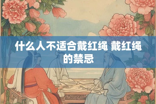 什么人不适合戴红绳 戴红绳的禁忌 什么人不适合戴红绳 戴红绳的禁忌