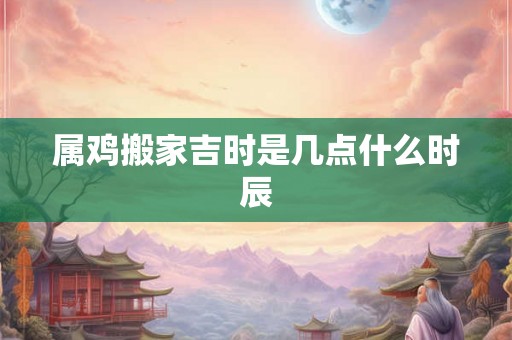 属鸡搬家吉时是几点什么时辰
