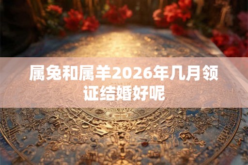 属兔和属羊2026年几月领证结婚好呢 属兔和属羊2026年几月领证结婚好呢
