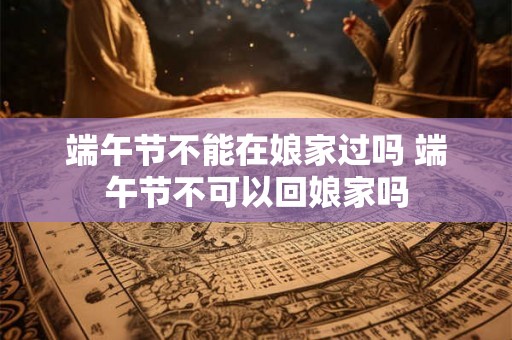 端午节不能在娘家过吗 端午节不可以回娘家吗