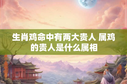 生肖鸡命中有两大贵人 属鸡的贵人是什么属相 生肖鸡命中有两大贵人 属鸡的贵人是什么属相
