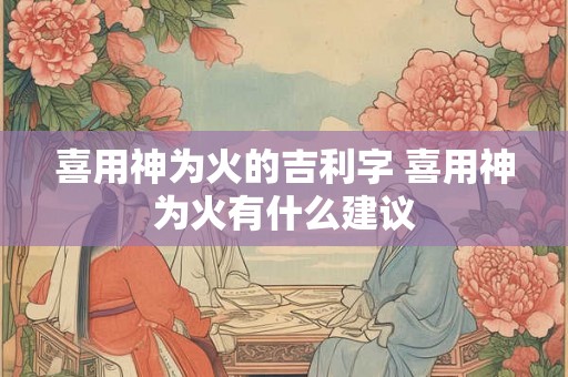 喜用神为火的吉利字 喜用神为火有什么建议 喜用神为火的吉利字 喜用神为火有什么建议