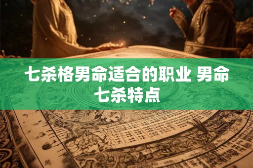七杀格男命适合的职业 男命七杀特点 七杀格男命适合的职业 男命七杀特点