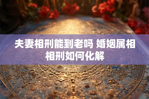夫妻相刑能到老吗 婚姻属相相刑如何化解 夫妻相刑能到老吗 婚姻属相相刑如何化解