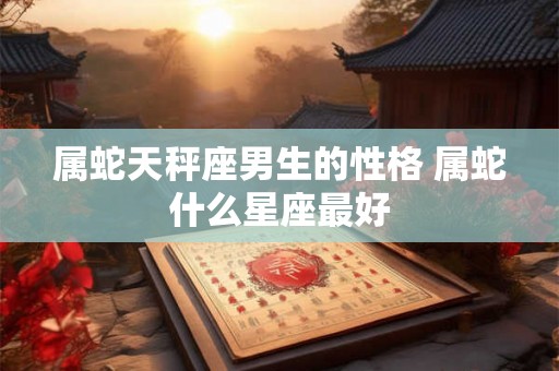 属蛇天秤座男生的性格 属蛇什么星座最好 属蛇天秤座男生的性格 属蛇什么星座最好