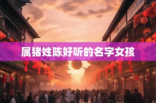 属猪姓陈好听的名字女孩 属猪姓陈好听的名字女孩