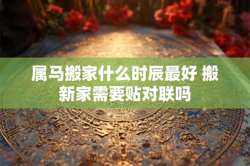 属马搬家什么时辰最好 搬新家需要贴对联吗 属马搬家什么时辰最好 搬新家需要贴对联吗