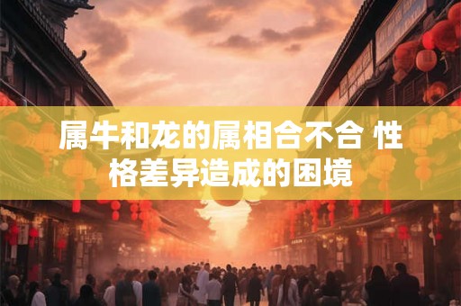 属牛和龙的属相合不合 性格差异造成的困境