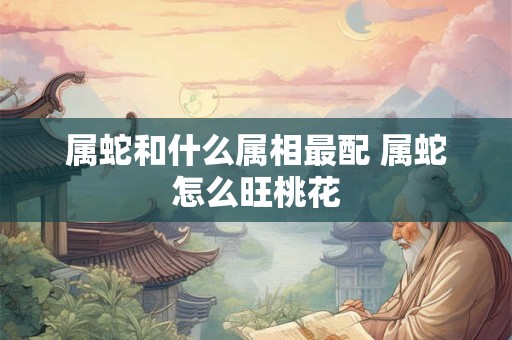 属蛇和什么属相最配 属蛇怎么旺桃花 属蛇和什么属相最配 属蛇怎么旺桃花