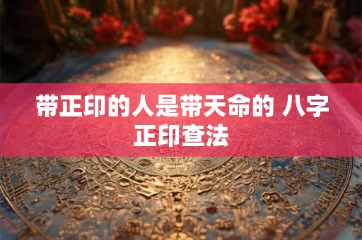 带正印的人是带天命的 八字正印查法 带正印的人是带天命的 八字正印查法