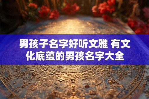 男孩子名字好听文雅 有文化底蕴的男孩名字大全 男孩子名字好听文雅 有文化底蕴的男孩名字大全