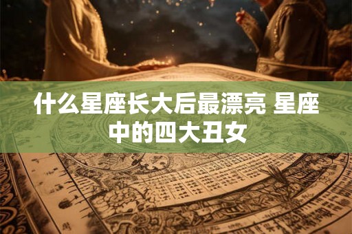 什么星座长大后最漂亮 星座中的四大丑女 什么星座长大后最漂亮 星座中的四大丑女