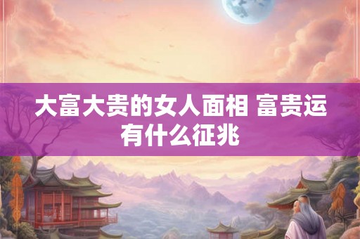 大富大贵的女人面相 富贵运有什么征兆