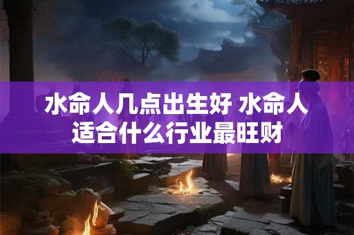 水命人几点出生好 水命人适合什么行业最旺财 水命人几点出生好 水命人适合什么行业最旺财