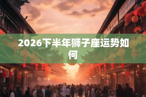 2026下半年狮子座运势如何 2026下半年狮子座运势如何