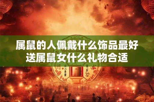 属鼠的人佩戴什么饰品最好送属鼠女什么礼物合适 属鼠的人佩戴什么饰品最好送属鼠女什么礼物合适