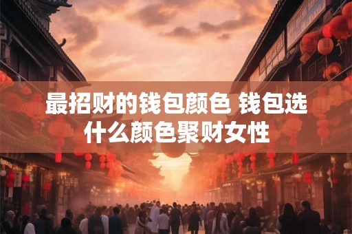 最招财的钱包颜色 钱包选什么颜色聚财女性 最招财的钱包颜色 钱包选什么颜色聚财女性