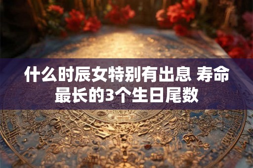 什么时辰女特别有出息 寿命最长的3个生日尾数 什么时辰女特别有出息 寿命最长的3个生日尾数