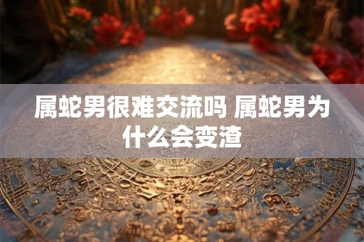 属蛇男很难交流吗 属蛇男为什么会变渣 属蛇男很难交流吗 属蛇男为什么会变渣