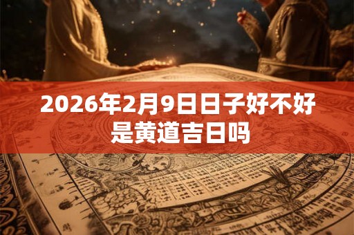2026年2月9日日子好不好 是黄道吉日吗 2026年2月9日日子好不好 是黄道吉日吗