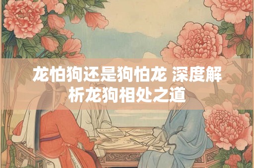 龙怕狗还是狗怕龙 深度解析龙狗相处之道 龙怕狗还是狗怕龙 深度解析龙狗相处之道