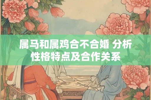 属马和属鸡合不合婚 分析性格特点及合作关系 属马和属鸡合不合婚 分析性格特点及合作关系