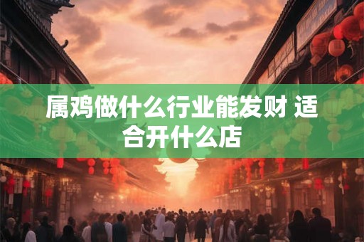 属鸡做什么行业能发财 适合开什么店 属鸡做什么行业能发财 适合开什么店