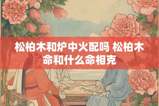 松柏木和炉中火配吗 松柏木命和什么命相克 松柏木和炉中火配吗 松柏木命和什么命相克