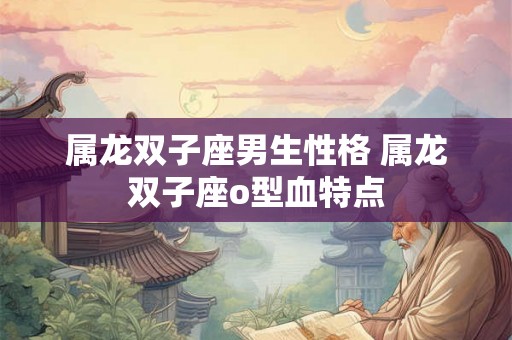 属龙双子座男生性格 属龙双子座o型血特点 属龙双子座男生性格 属龙双子座o型血特点