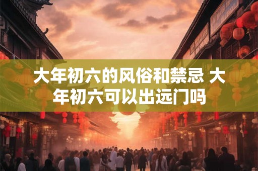 大年初六的风俗和禁忌 大年初六可以出远门吗 大年初六的风俗和禁忌 大年初六可以出远门吗