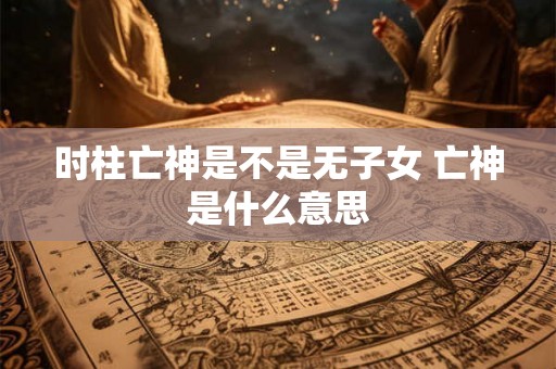 时柱亡神是不是无子女 亡神是什么意思 时柱亡神是不是无子女 亡神是什么意思