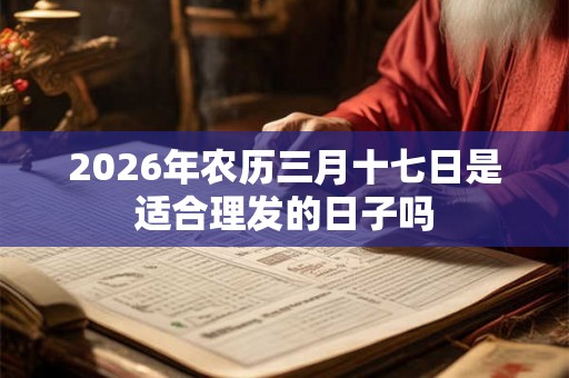 2026年农历三月十七日是适合理发的日子吗 2026年农历三月十七日是适合理发的日子吗